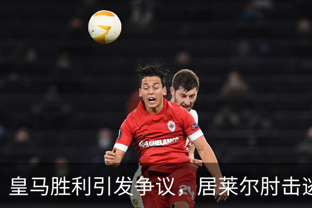 皇马胜利引发争议，居莱尔肘击逃惩罚引爆冲突