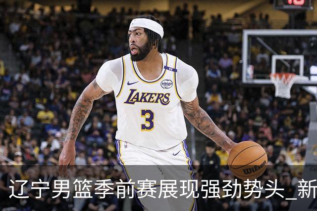 辽宁男篮季前赛展现强劲势头 新赛季重塑昔日辉煌